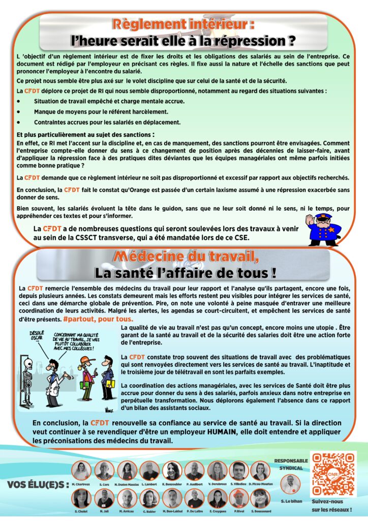Règlement intérieur : 
l’heure serait elle à la répression ?
L 'objectif d’un règlement intérieur est de fixer les droits et les obligations des salariés au sein de l'entreprise. Ce            document est rédigé par l'employeur en précisant ces règles. Il fixe aussi la nature et l'échelle des sanctions que peut   prononcer l'employeur à l'encontre du salarié.
Ce projet nous semble être plus axé sur  le volet discipline que sur celui de la santé et de la sécurité.  
La CFDT déplore ce projet de RI qui nous semble disproportionné, notamment au regard des situations suivantes :	
Situation de travail empêché et charge mentale accrue.
Manque de moyens pour le référent harcèlement.
Contraintes accrues pour les salariés en déplacement.
Et plus particulièrement au sujet des sanctions : 
En effet, ce RI met l’accent sur la discipline et, en cas de manquement, des sanctions pourront être envisagées. Comment l’entreprise compte-elle donner du sens à ce changement de position après des décennies de laisser-faire, avant            d’appliquer la répression face à des pratiques dites déviantes que les équipes managériales ont même parfois initiées comme bonne pratique ?
La CFDT demande que ce règlement intérieur ne soit pas disproportionné et excessif par rapport aux objectifs recherchés. 
En conclusion, la CFDT fait le constat qu’Orange est passée d'un certain laxisme assumé à une répression exacerbée sans donner de sens.
Bien souvent, les salariés évoluent la tête dans le guidon, sans que ne leur soit donné ni le sens, ni le temps, pour appréhender ces textes et pour s’informer.
La CFDT a de nombreuses questions qui seront soulevées lors des travaux à venir au sein de la CSSCT transverse, qui a été mandatée lors de ce CSE.
Médecine du travail,
La santé l’affaire de tous !
La CFDT remercie l’ensemble des médecins du travail pour leur rapport et l’analyse qu’ils partagent, encore une fois, depuis plusieurs années. Les constats demeurent mais les efforts restent peu visibles pour intégrer les services de santé, ceci dans une démarche globale de prévention. Pire, on note une volonté à peine masquée d’entraver une meilleure coordination de leurs activités. Malgré les alertes, les agendas se court-circuitent, et empêchent les services de santé d’être présents. #partout, pour tous.
La qualité de vie au travail n’est pas qu’un concept, encore moins une utopie . Être    garant de la santé au travail et de la sécurité des salaries doit être une action forte de l’entreprise.

La CFDT constate trop souvent des situations de travail avec  des problématiques qui sont renvoyées directement vers les services de santé au travail. L’inaptitude et le troisième jour de télétravail en sont les parfaits exemples.

La coordination des actions managériales, avec les services de Santé doit être plus accrue pour donner du sens à des salariés, parfois anxieux dans notre entreprise en perpétuelle transformation. Nous déplorons également l’absence dans ce rapport d’un bilan des assistants sociaux.
En conclusion, la CFDT renouvelle sa confiance au service de santé au travail. Si la direction veut continuer à se revendiquer d’être un employeur HUMAIN, elle doit entendre et appliquer les préconisations des médecins du travail.
