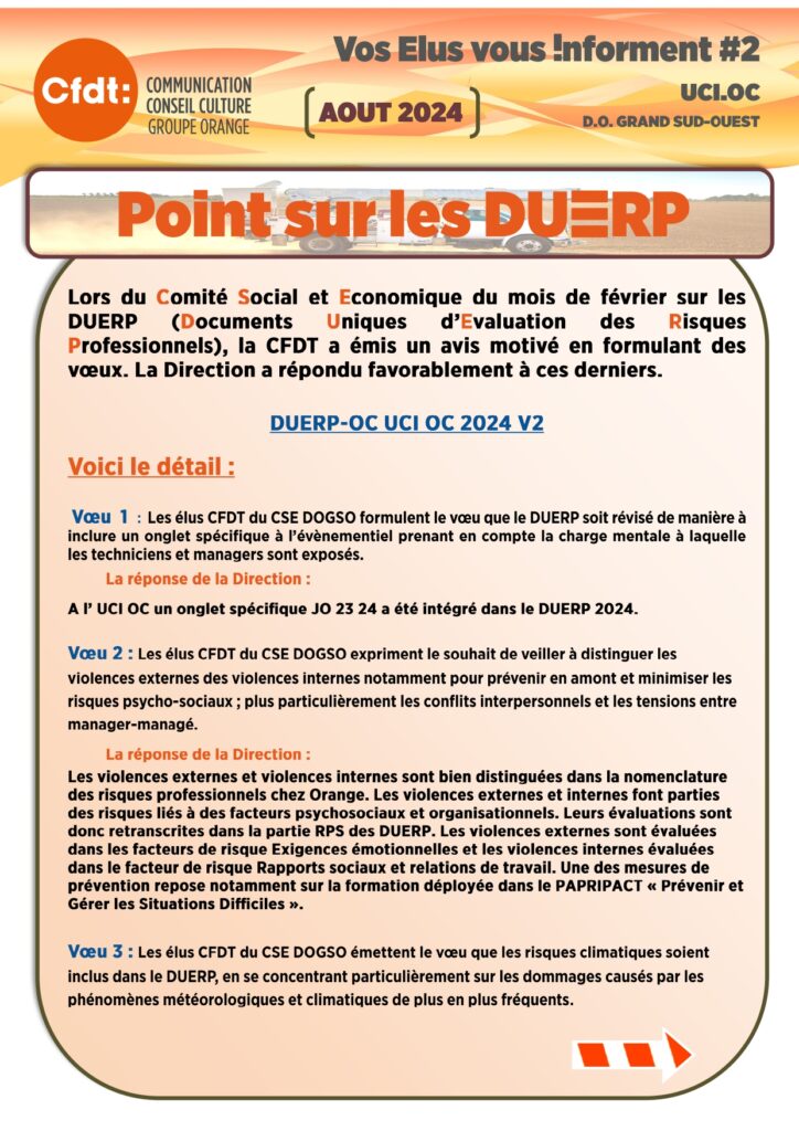 Vos élus vous informent 2 UCIOC
Point sur les DUERP
Lors du Comité Social et Economique du mois de février sur les DUERP (Documents Uniques d’Evaluation des Risques Professionnels), la CFDT a émis un avis motivé en formulant des vœux. La Direction a répondu favorablement à ces derniers.
DUERP-OC UCI OC 2024 V2
Voici le détail :
Vœu 1 : Les élus CFDT du CSE DOGSO formulent le vœu que le DUERP soit révisé de manière à inclure un onglet spécifique à l’évènementiel prenant en compte la charge mentale à laquelle les techniciens et managers sont exposés.
La réponse de la Direction :
A l’ UCI OC un onglet spécifique JO 23 24 a été intégré dans le DUERP 2024.
Vœu 2 : Les élus CFDT du CSE DOGSO expriment le souhait de veiller à distinguer les violences externes des violences internes notamment pour prévenir en amont et minimiser les risques psycho-sociaux ; plus particulièrement les conflits interpersonnels et les tensions entre manager-managé.
La réponse de la Direction :
Les violences externes et violences internes sont bien distinguées dans la nomenclature des risques professionnels chez Orange. Les violences externes et internes font parties des risques liés à des facteurs psychosociaux et organisationnels. Leurs évaluations sont donc retranscrites dans la partie RPS des DUERP. Les violences externes sont évaluées dans les facteurs de risque Exigences émotionnelles et les violences internes évaluées dans le facteur de risque Rapports sociaux et relations de travail. Une des mesures de prévention repose notamment sur la formation déployée dans le PAPRIPACT « Prévenir et Gérer les Situations Difficiles ».
Vœu 3 : Les élus CFDT du CSE DOGSO émettent le vœu que les risques climatiques soient inclus dans le DUERP, en se concentrant particulièrement sur les dommages causés par les phénomènes météorologiques et climatiques de plus en plus fréquents.